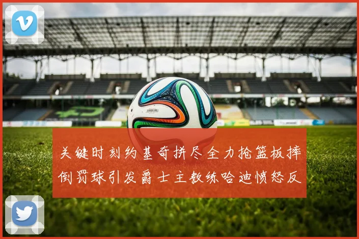 关键时刻约基奇拼尽全力抢篮板摔倒罚球引发爵士主教练哈迪愤怒反应