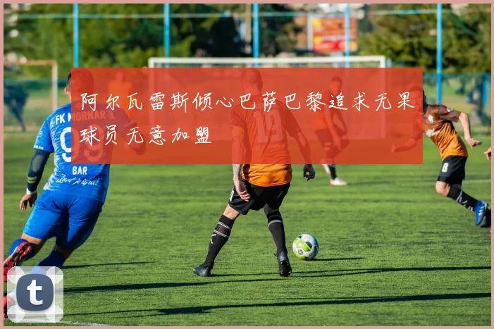 阿尔瓦雷斯倾心巴萨巴黎追求无果球员无意加盟