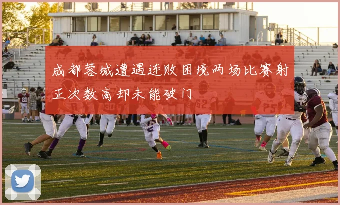 成都蓉城遭遇连败困境两场比赛射正次数高却未能破门
